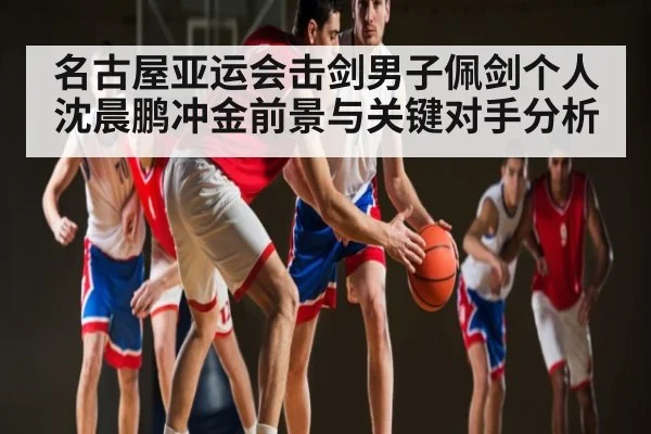 名古屋亚运会击剑男子佩剑个人沈晨鹏冲金前景与关键对手分析