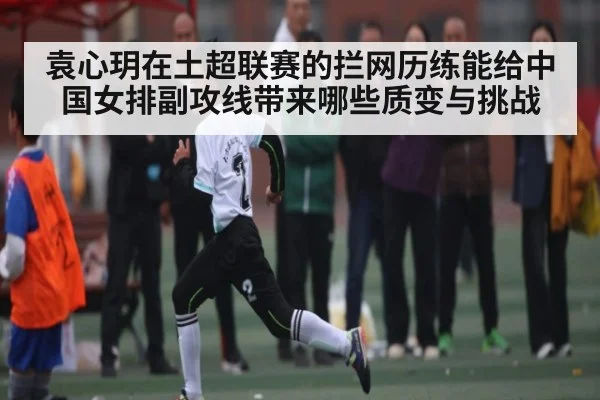 袁心玥在土超联赛的拦网历练能给中国女排副攻线带来哪些质变与挑战